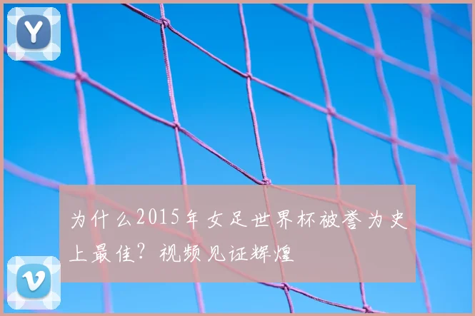 为什么2015年女足世界杯被誉为史上最佳？视频见证辉煌
