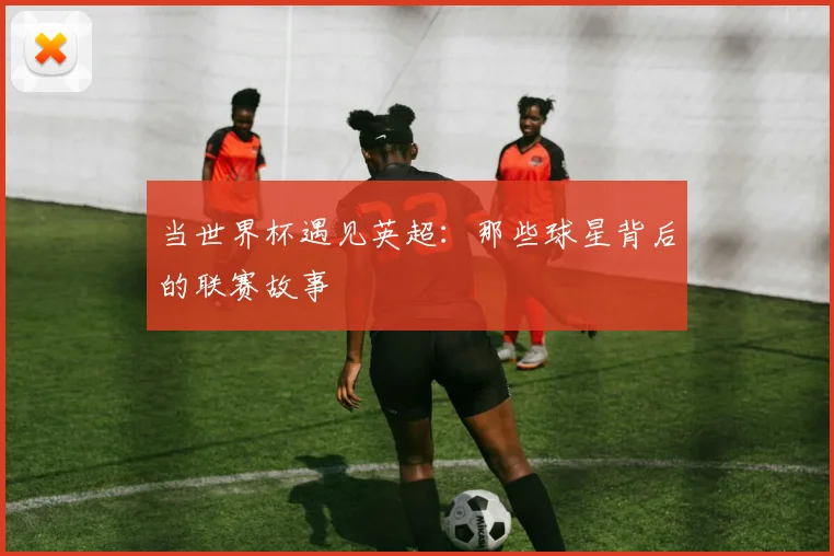当世界杯遇见英超：那些球星背后的联赛故事