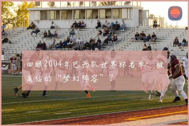回顾2004年巴西队世界杯名单:被高估的“梦幻阵容”?
