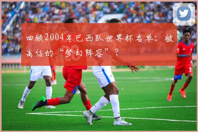 回顾2004年巴西队世界杯名单:被高估的“梦幻阵容”?