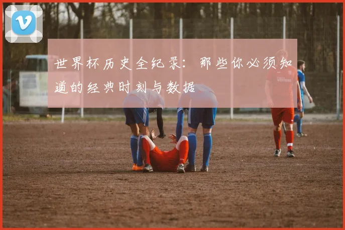 世界杯历史全纪录：那些你必须知道的经典时刻与数据