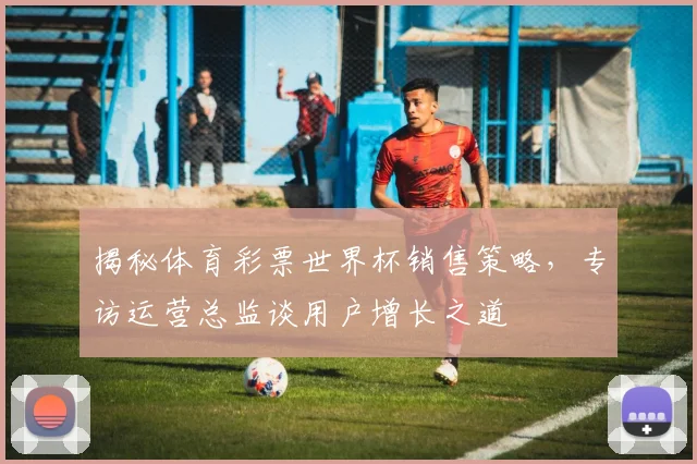 揭秘体育彩票世界杯销售策略，专访运营总监谈用户增长之道