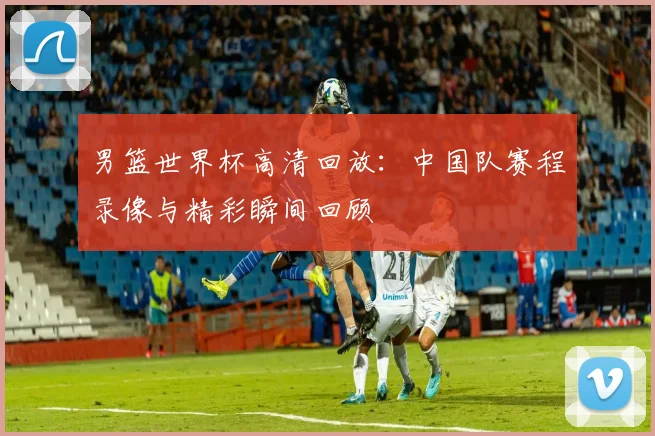 男篮世界杯高清回放：中国队赛程录像与精彩瞬间回顾