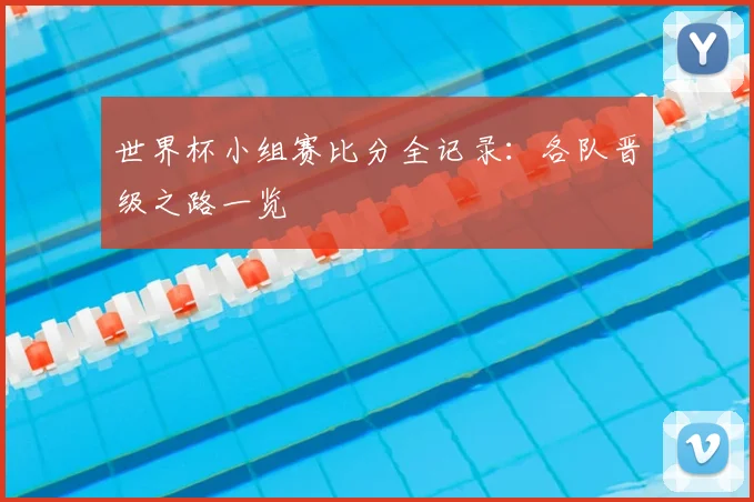 世界杯小组赛比分全记录:各队晋级之路一览
