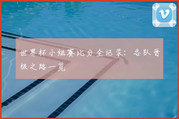 世界杯小组赛比分全记录:各队晋级之路一览