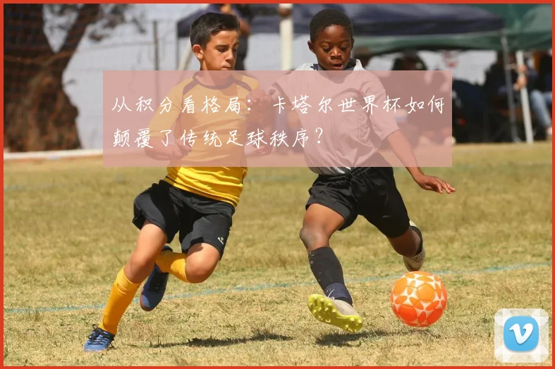 从积分看格局：卡塔尔世界杯如何颠覆了传统足球秩序？