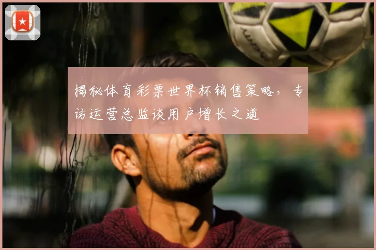 揭秘体育彩票世界杯销售策略,专访运营总监谈用户增长之道