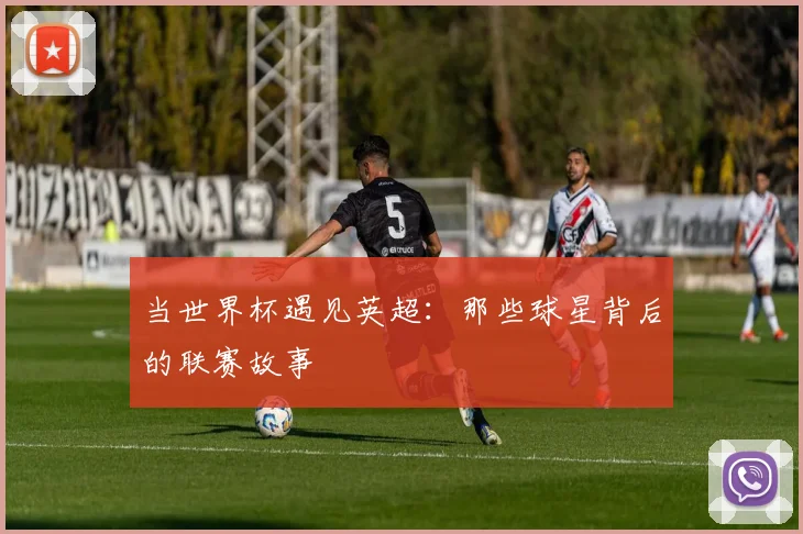 当世界杯遇见英超:那些球星背后的联赛故事