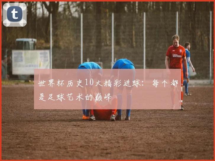 世界杯历史10大精彩进球:每个都是足球艺术的巅峰