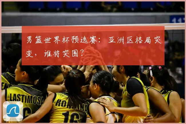 男篮世界杯预选赛：亚洲区格局突变，谁将突围？