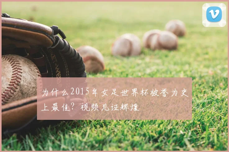 为什么2015年女足世界杯被誉为史上最佳？视频见证辉煌