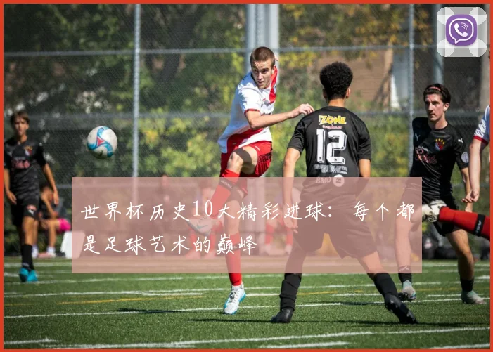 世界杯历史10大精彩进球：每个都是足球艺术的巅峰