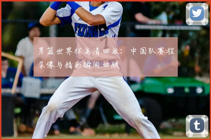 男篮世界杯高清回放：中国队赛程录像与精彩瞬间回顾